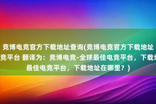 竞博电竞官方下载地址查询(竞博电竞官方下载地址 - 全球最佳电竞平台 翻译为：竞博电竞-全球最佳电竞平台，下载地址在哪里？)