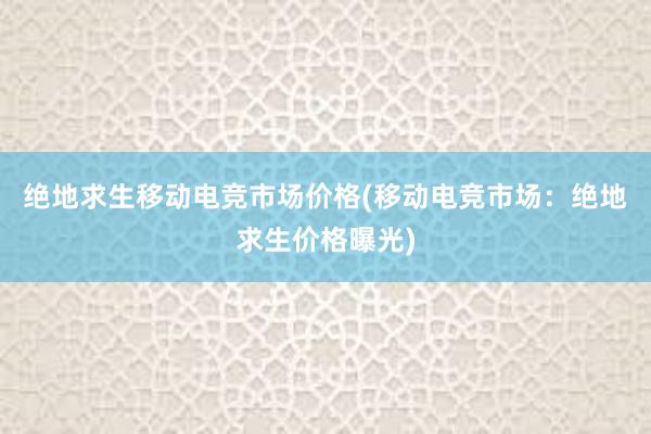 绝地求生移动电竞市场价格(移动电竞市场：绝地求生价格曝光)