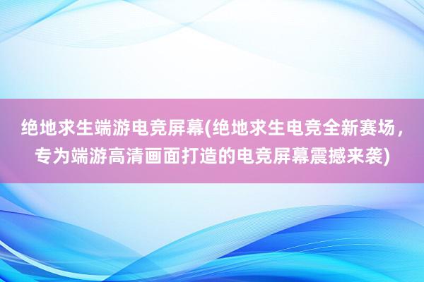 绝地求生端游电竞屏幕(绝地求生电竞全新赛场，专为端游高清画面打造的电竞屏幕震撼来袭)