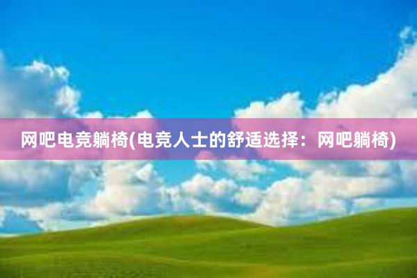 网吧电竞躺椅(电竞人士的舒适选择：网吧躺椅)