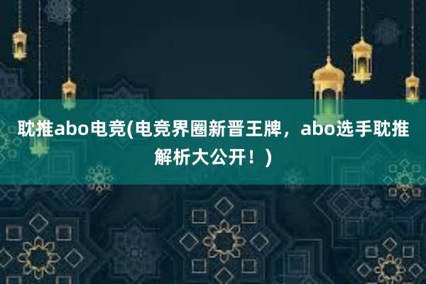 耽推abo电竞(电竞界圈新晋王牌，abo选手耽推解析大公开！)