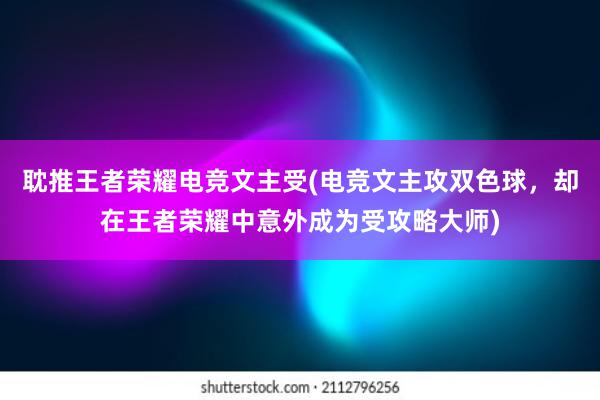 耽推王者荣耀电竞文主受(电竞文主攻双色球，却在王者荣耀中意外成为受攻略大师)