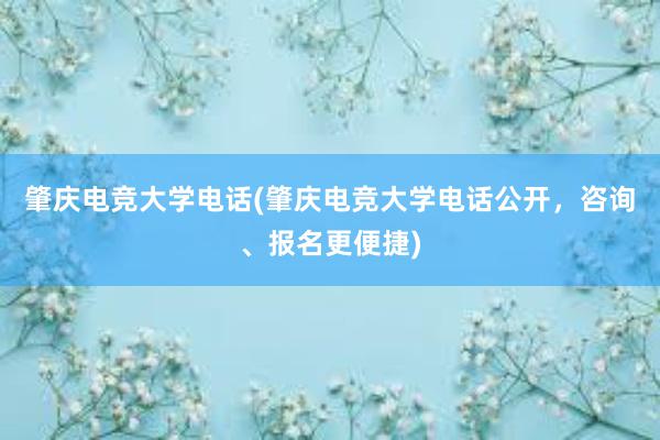 肇庆电竞大学电话(肇庆电竞大学电话公开，咨询、报名更便捷)