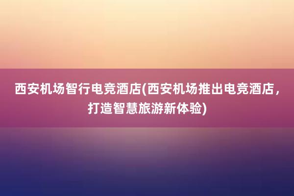 西安机场智行电竞酒店(西安机场推出电竞酒店，打造智慧旅游新体验)