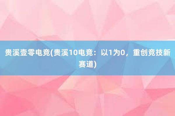 贵溪壹零电竞(贵溪10电竞：以1为0，重创竞技新赛道)