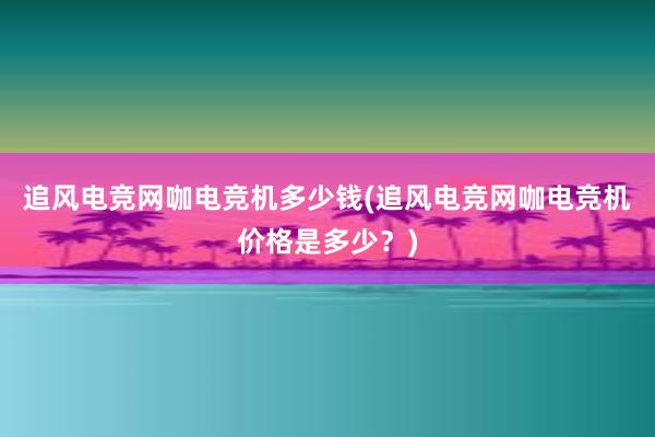 追风电竞网咖电竞机多少钱(追风电竞网咖电竞机价格是多少？)