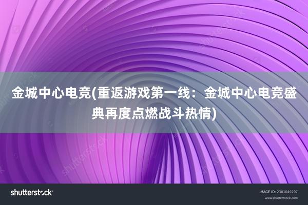 金城中心电竞(重返游戏第一线：金城中心电竞盛典再度点燃战斗热情)