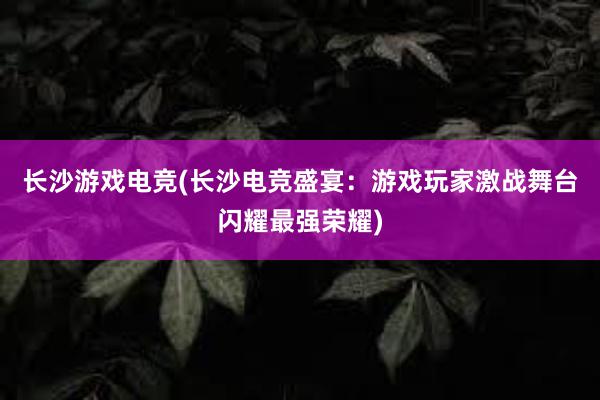 长沙游戏电竞(长沙电竞盛宴：游戏玩家激战舞台闪耀最强荣耀)