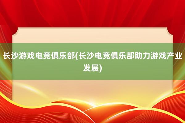 长沙游戏电竞俱乐部(长沙电竞俱乐部助力游戏产业发展)