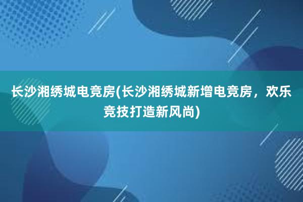 长沙湘绣城电竞房(长沙湘绣城新增电竞房，欢乐竞技打造新风尚)