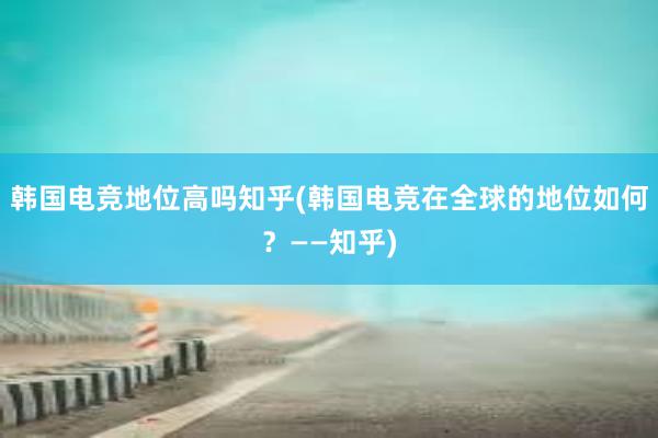 韩国电竞地位高吗知乎(韩国电竞在全球的地位如何？——知乎)