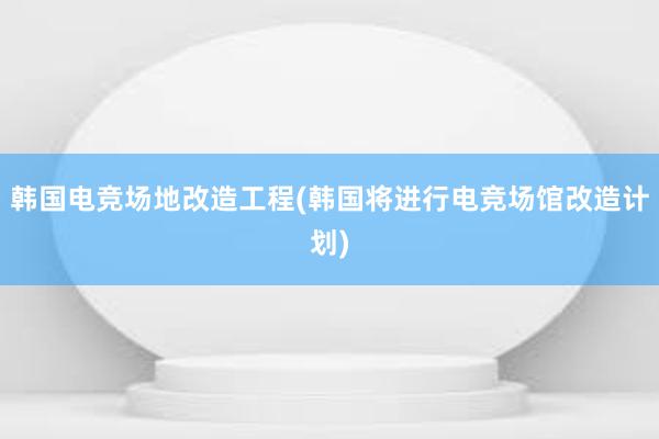 韩国电竞场地改造工程(韩国将进行电竞场馆改造计划)