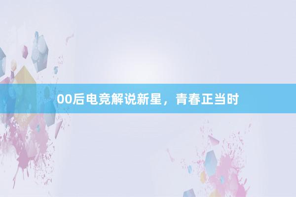 00后电竞解说新星，青春正当时