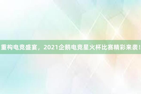 重构电竞盛宴，2021企鹅电竞星火杯比赛精彩来袭！