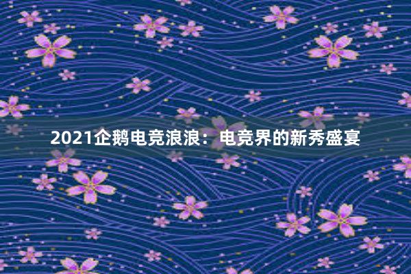 2021企鹅电竞浪浪：电竞界的新秀盛宴