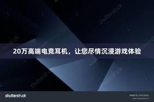 20万高端电竞耳机，让您尽情沉浸游戏体验