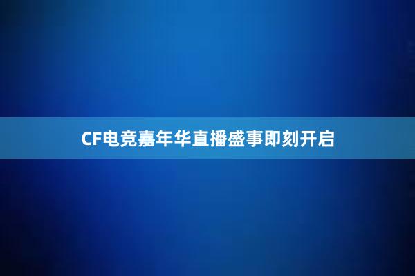 CF电竞嘉年华直播盛事即刻开启