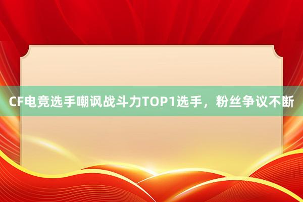 CF电竞选手嘲讽战斗力TOP1选手，粉丝争议不断