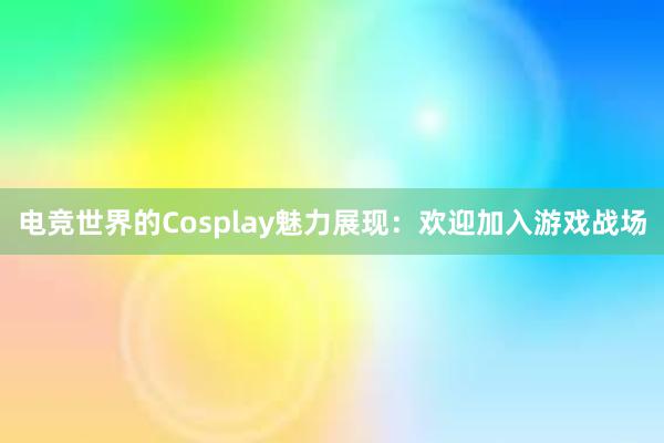 电竞世界的Cosplay魅力展现：欢迎加入游戏战场