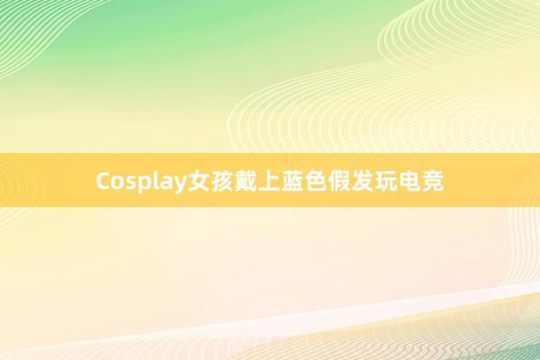 Cosplay女孩戴上蓝色假发玩电竞