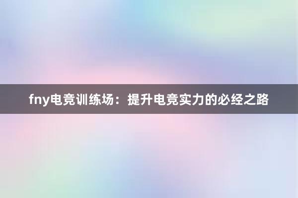 fny电竞训练场：提升电竞实力的必经之路