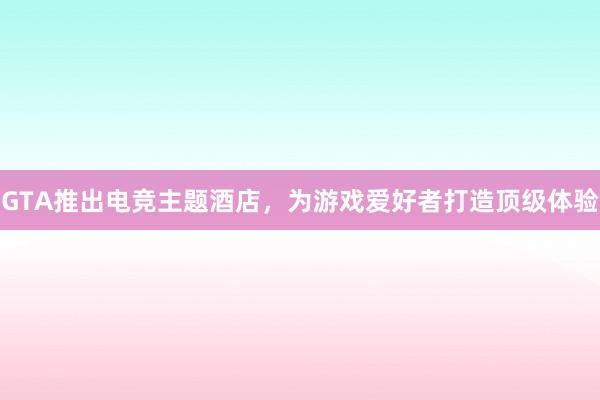 GTA推出电竞主题酒店，为游戏爱好者打造顶级体验