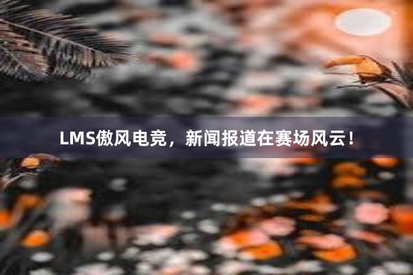 LMS傲风电竞，新闻报道在赛场风云！