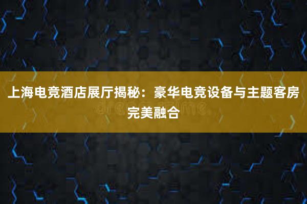 上海电竞酒店展厅揭秘：豪华电竞设备与主题客房完美融合