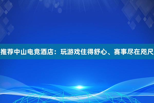 推荐中山电竞酒店：玩游戏住得舒心、赛事尽在咫尺