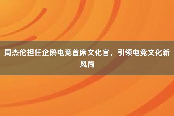 周杰伦担任企鹅电竞首席文化官，引领电竞文化新风尚