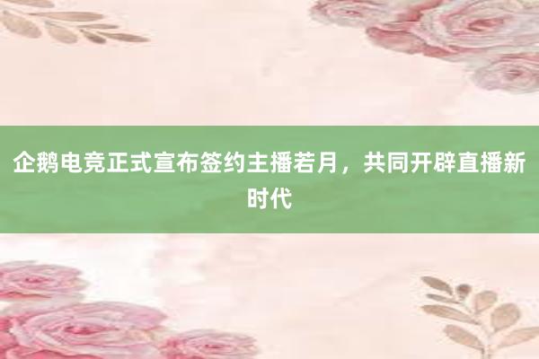 企鹅电竞正式宣布签约主播若月，共同开辟直播新时代