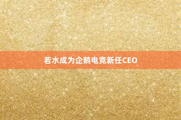 若水成为企鹅电竞新任CEO