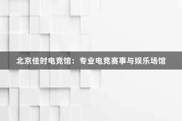 北京佳时电竞馆：专业电竞赛事与娱乐场馆