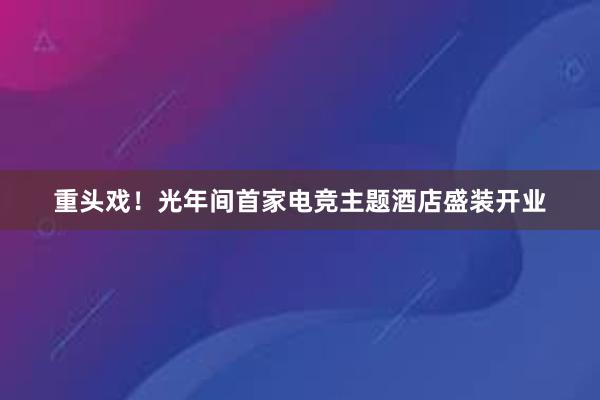 重头戏！光年间首家电竞主题酒店盛装开业