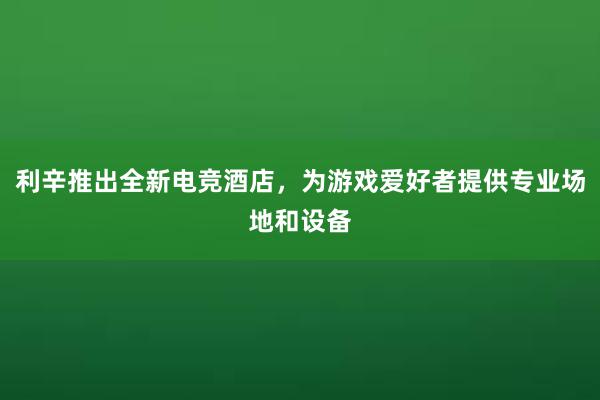 利辛推出全新电竞酒店，为游戏爱好者提供专业场地和设备