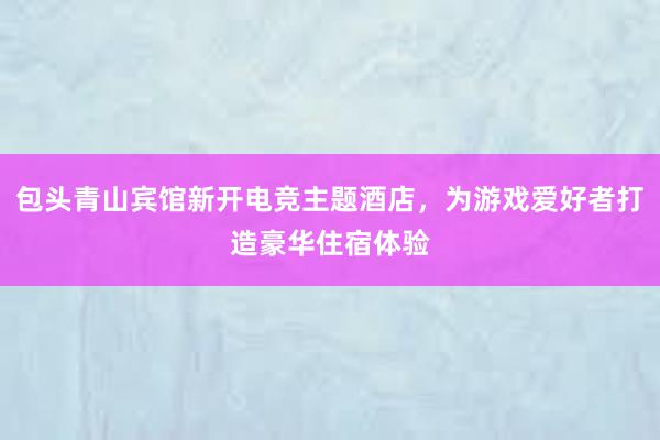 包头青山宾馆新开电竞主题酒店，为游戏爱好者打造豪华住宿体验