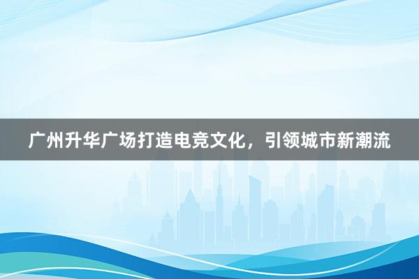 广州升华广场打造电竞文化，引领城市新潮流