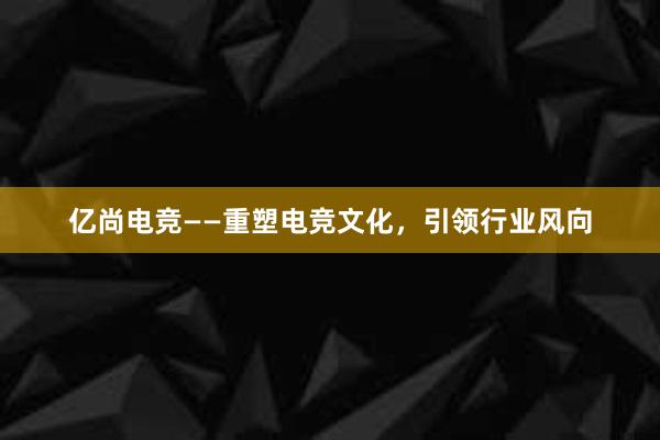 亿尚电竞——重塑电竞文化，引领行业风向