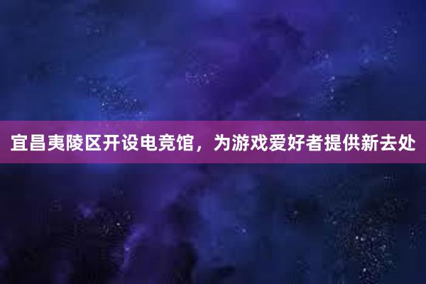 宜昌夷陵区开设电竞馆，为游戏爱好者提供新去处