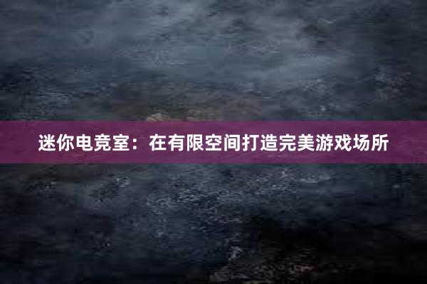 迷你电竞室：在有限空间打造完美游戏场所