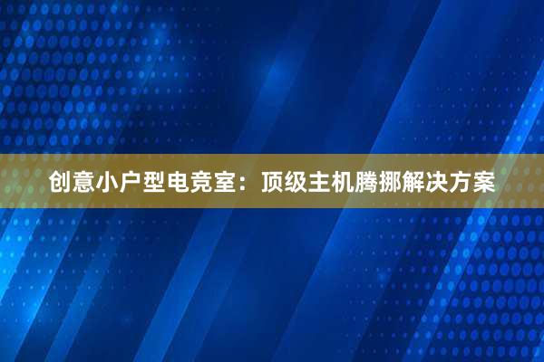 创意小户型电竞室：顶级主机腾挪解决方案