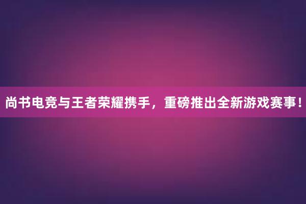 尚书电竞与王者荣耀携手，重磅推出全新游戏赛事！