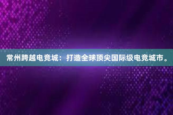 常州跨越电竞城：打造全球顶尖国际级电竞城市。