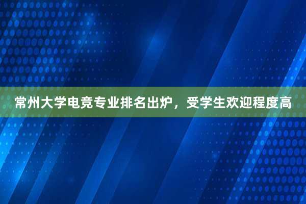 常州大学电竞专业排名出炉，受学生欢迎程度高