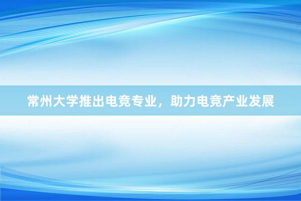 常州大学推出电竞专业，助力电竞产业发展