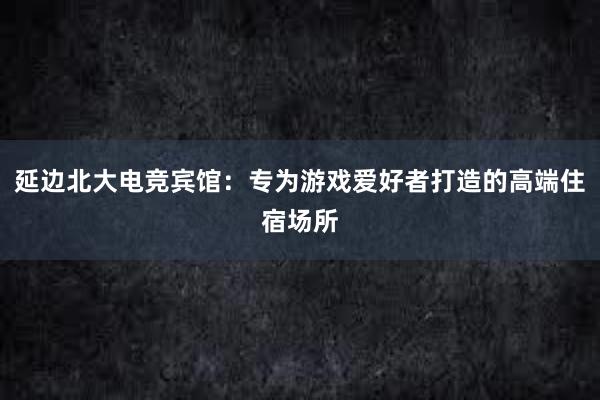 延边北大电竞宾馆：专为游戏爱好者打造的高端住宿场所