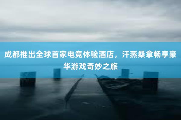 成都推出全球首家电竞体验酒店，汗蒸桑拿畅享豪华游戏奇妙之旅