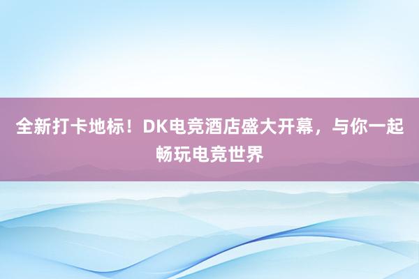 全新打卡地标！DK电竞酒店盛大开幕，与你一起畅玩电竞世界