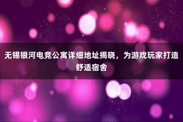 无锡银河电竞公寓详细地址揭晓，为游戏玩家打造舒适宿舍