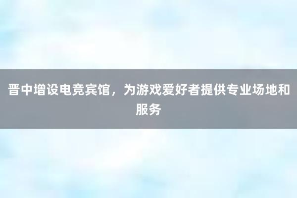 晋中增设电竞宾馆，为游戏爱好者提供专业场地和服务